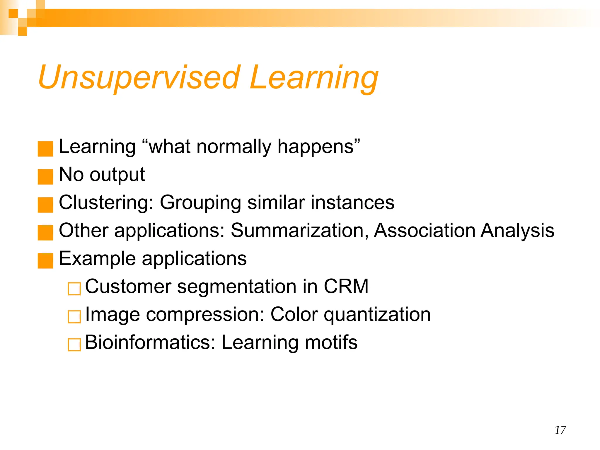 17 Unsupervised Learning ■ Learning “what normally happens” ■ No output ■ Clustering: Grouping similar instances ■ Other applications: Summarization, Association Analysis ■ Example applications ◻Customer segmentation in CRM ◻Image compression: Color quantization ◻Bioinformatics: Learning motifs 