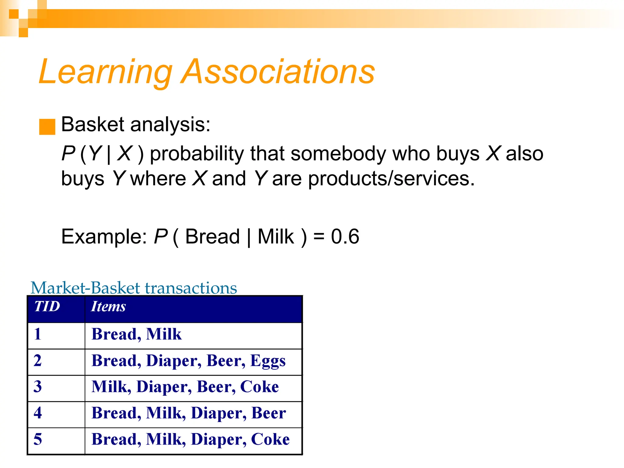 Learning Associations ■ Basket analysis: P (Y | X ) probability that somebody who buys X also buys Y where X and Y are products/services. Example: P ( Bread | Milk ) = 0.6 Market-Basket transactions 