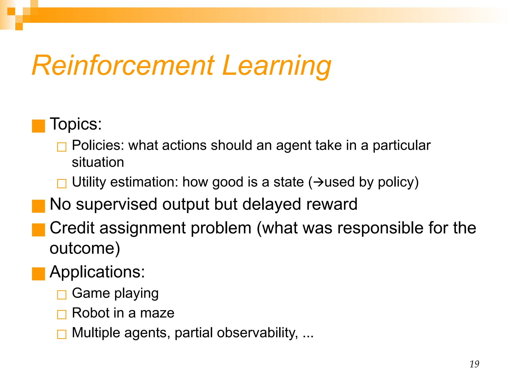 19 Reinforcement Learning ■ Topics: ◻ Policies: what actions should an agent take in a particular situation ◻ Utility estimation: how good is a state ( used by policy) 🡪 ■ No supervised output but delayed reward ■ Credit assignment problem (what was responsible for the outcome) ■ Applications: ◻ Game playing ◻ Robot in a maze ◻ Multiple agents, partial observability, ... 