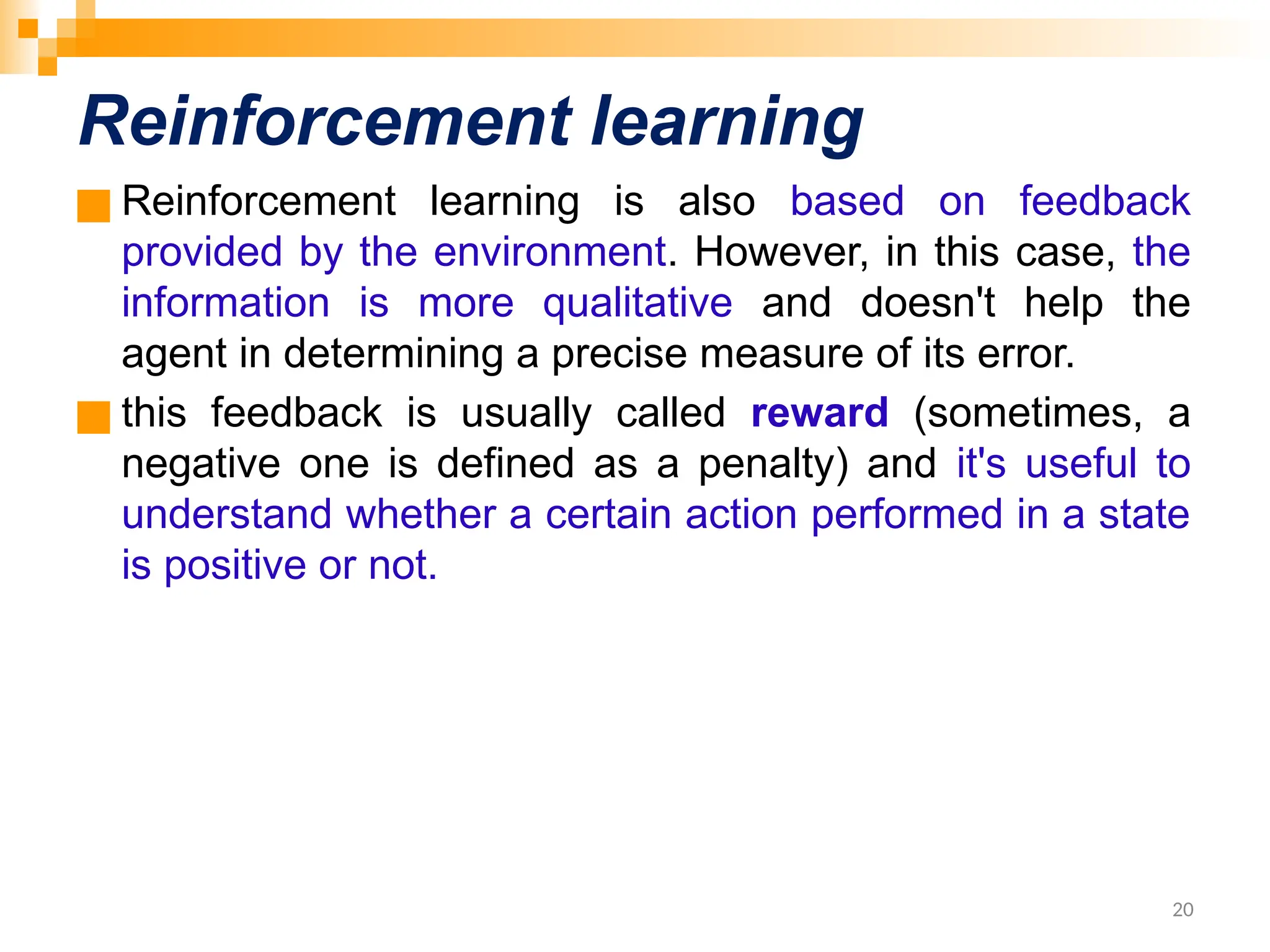 Reinforcement learning ■ Reinforcement learning is also based on feedback provided by the environment. However, in this case, the information is more qualitative and doesn't help the agent in determining a precise measure of its error. ■ this feedback is usually called reward (sometimes, a negative one is defined as a penalty) and it's useful to understand whether a certain action performed in a state is positive or not. 20 