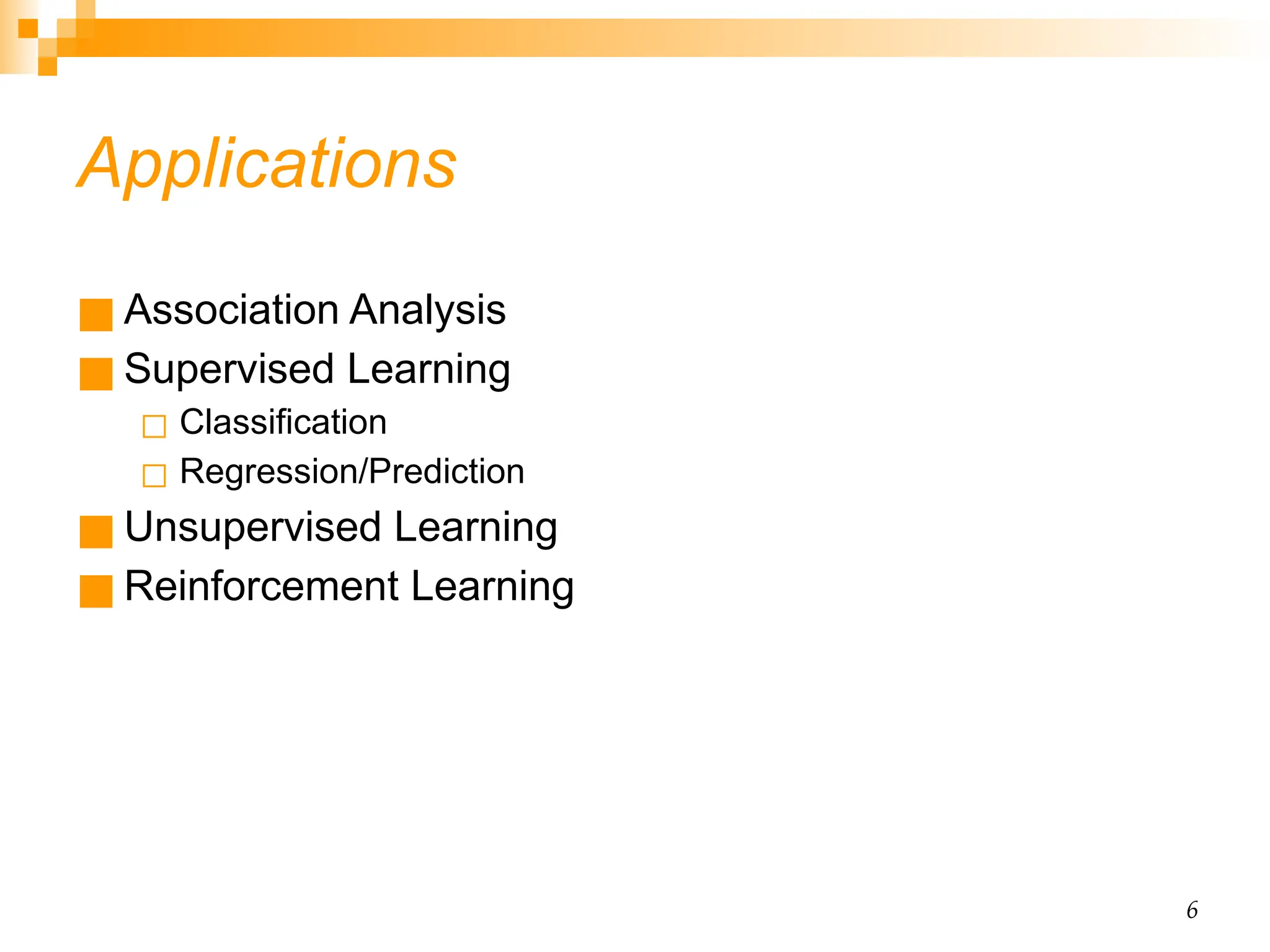 6 Applications ■ Association Analysis ■ Supervised Learning ◻ Classification ◻ Regression/Prediction ■ Unsupervised Learning ■ Reinforcement Learning 