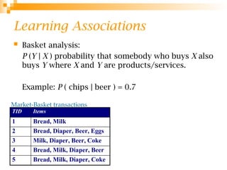 Learning Associations
 Basket analysis:
P (Y | X ) probability that somebody who buys X also
buys Y where X and Y are products/services.
Example: P ( chips | beer ) = 0.7
Market-Basket transactions
TID Items
1 Bread, Milk
2 Bread, Diaper, Beer, Eggs
3 Milk, Diaper, Beer, Coke
4 Bread, Milk, Diaper, Beer
5 Bread, Milk, Diaper, Coke
 