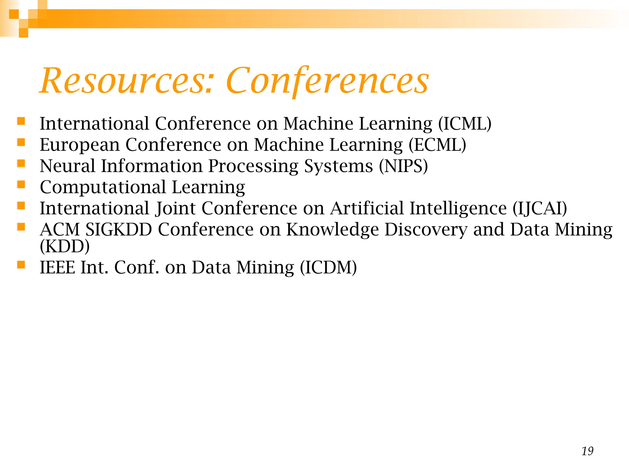 19
Resources: Conferences
 International Conference on Machine Learning (ICML)
 European Conference on Machine Learning (ECML)
 Neural Information Processing Systems (NIPS)
 Computational Learning
 International Joint Conference on Artificial Intelligence (IJCAI)
 ACM SIGKDD Conference on Knowledge Discovery and Data Mining
(KDD)
 IEEE Int. Conf. on Data Mining (ICDM)
 