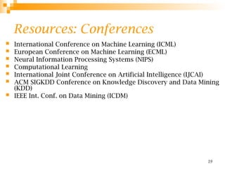 19
Resources: Conferences
 International Conference on Machine Learning (ICML)
 European Conference on Machine Learning (ECML)
 Neural Information Processing Systems (NIPS)
 Computational Learning
 International Joint Conference on Artificial Intelligence (IJCAI)
 ACM SIGKDD Conference on Knowledge Discovery and Data Mining
(KDD)
 IEEE Int. Conf. on Data Mining (ICDM)
 