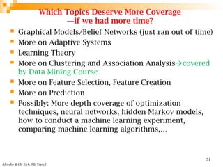 Which Topics Deserve More Coverage
—if we had more time?
 Graphical Models/Belief Networks (just ran out of time)
 More on Adaptive Systems
 Learning Theory
 More on Clustering and Association Analysiscovered
by Data Mining Course
 More on Feature Selection, Feature Creation
 More on Prediction
 Possibly: More depth coverage of optimization
techniques, neural networks, hidden Markov models,
how to conduct a machine learning experiment,
comparing machine learning algorithms,…
Alpydin & Ch. Eick: ML Topic1
21
 