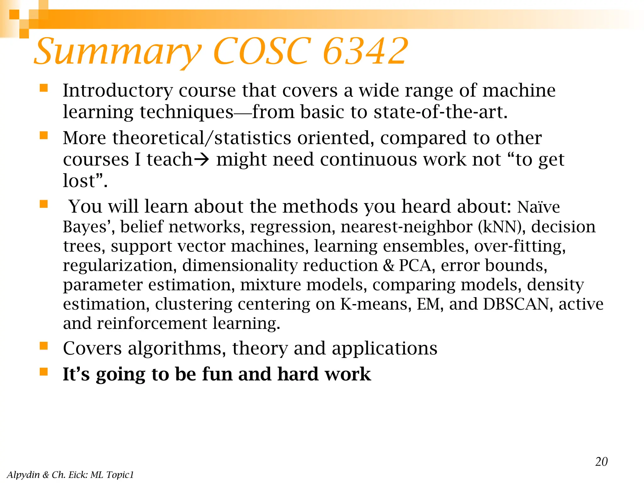Summary COSC 6342
 Introductory course that covers a wide range of machine
learning techniques—from basic to state-of-the-art.
 More theoretical/statistics oriented, compared to other
courses I teach might need continuous work not “to get
lost”.
 You will learn about the methods you heard about: Naïve
Bayes’, belief networks, regression, nearest-neighbor (kNN), decision
trees, support vector machines, learning ensembles, over-fitting,
regularization, dimensionality reduction & PCA, error bounds,
parameter estimation, mixture models, comparing models, density
estimation, clustering centering on K-means, EM, and DBSCAN, active
and reinforcement learning.
 Covers algorithms, theory and applications
 It’s going to be fun and hard work
Alpydin & Ch. Eick: ML Topic1
20
 