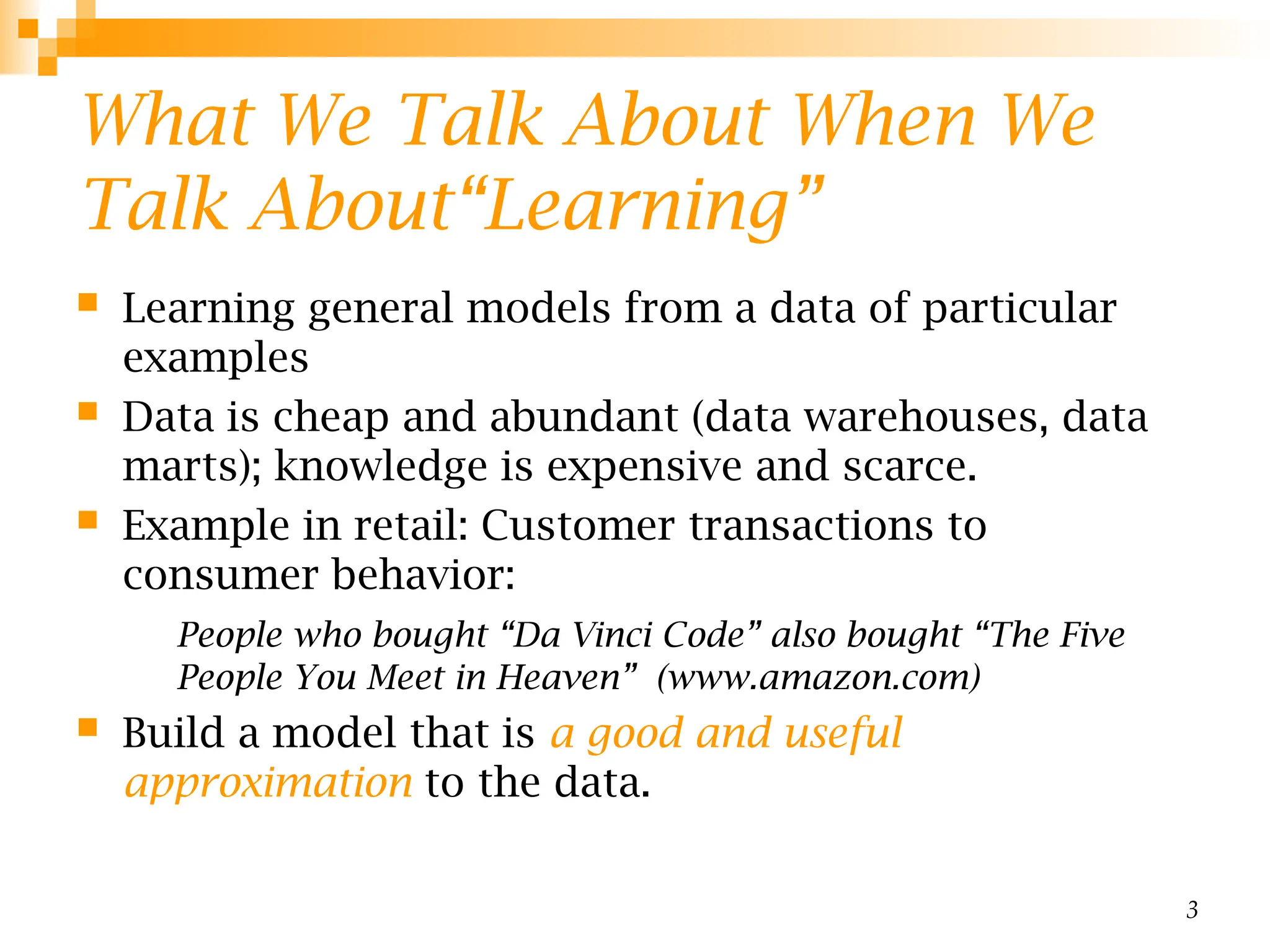 3
What We Talk About When We
Talk About“Learning”
 Learning general models from a data of particular
examples
 Data is cheap and abundant (data warehouses, data
marts); knowledge is expensive and scarce.
 Example in retail: Customer transactions to
consumer behavior:
People who bought “Da Vinci Code” also bought “The Five
People You Meet in Heaven” (www.amazon.com)
 Build a model that is a good and useful
approximation to the data.
 
