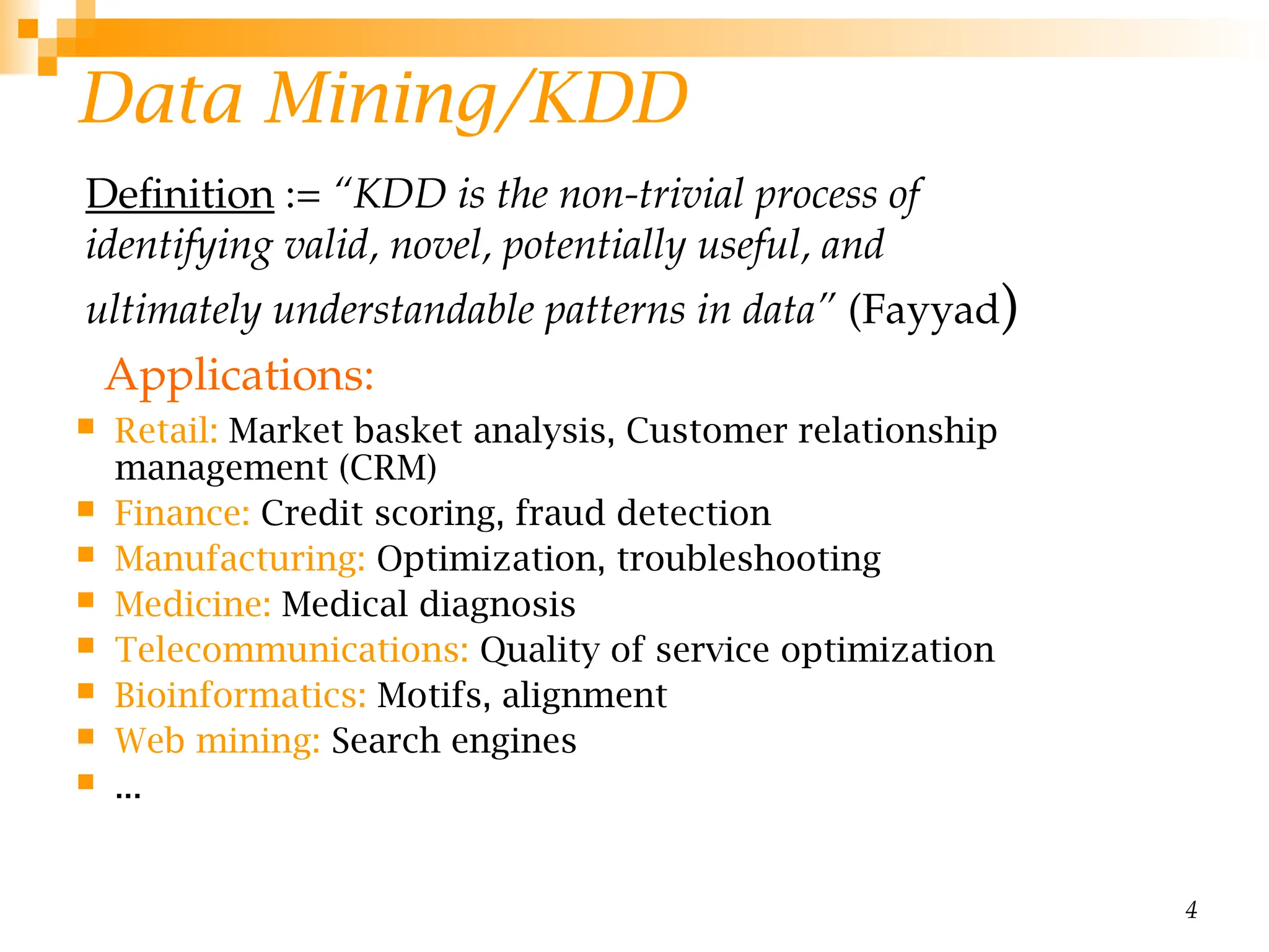 4
Data Mining/KDD
 Retail: Market basket analysis, Customer relationship
management (CRM)
 Finance: Credit scoring, fraud detection
 Manufacturing: Optimization, troubleshooting
 Medicine: Medical diagnosis
 Telecommunications: Quality of service optimization
 Bioinformatics: Motifs, alignment
 Web mining: Search engines
 ...
Definition := “KDD is the non-trivial process of
identifying valid, novel, potentially useful, and
ultimately understandable patterns in data” (Fayyad)
Applications:
 