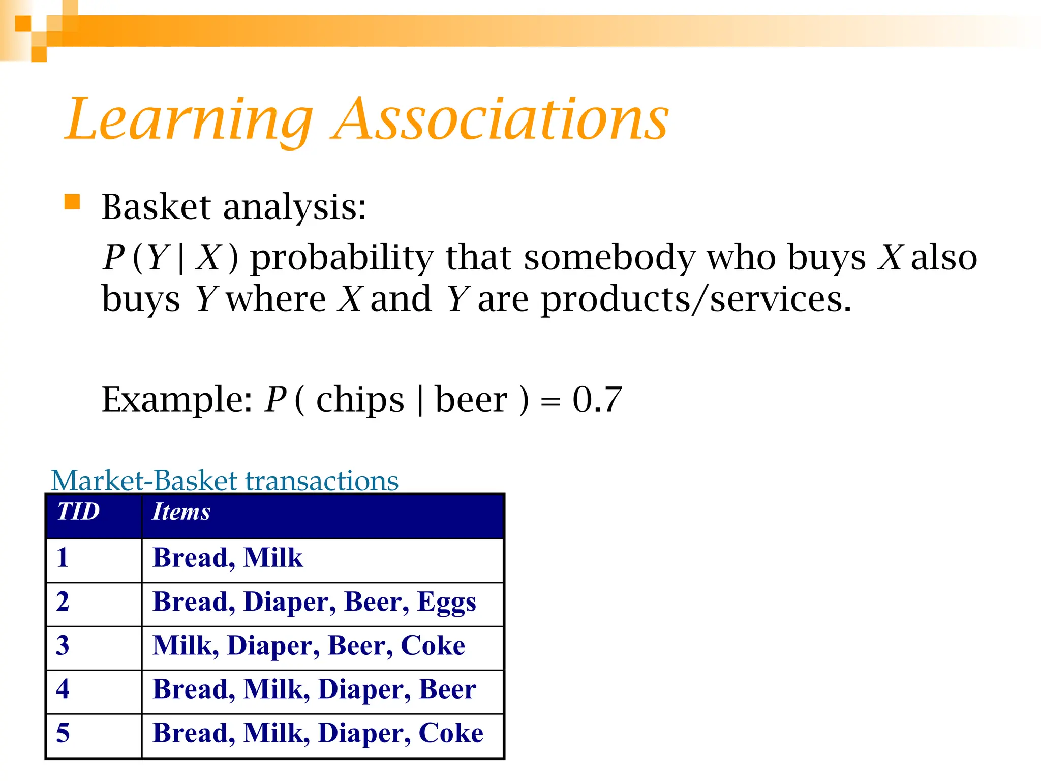Learning Associations
 Basket analysis:
P (Y | X ) probability that somebody who buys X also
buys Y where X and Y are products/services.
Example: P ( chips | beer ) = 0.7
Market-Basket transactions
TID Items
1 Bread, Milk
2 Bread, Diaper, Beer, Eggs
3 Milk, Diaper, Beer, Coke
4 Bread, Milk, Diaper, Beer
5 Bread, Milk, Diaper, Coke
 