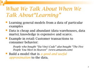 3
What We Talk About When We
Talk About“Learning”
 Learning general models from a data of particular
examples
 Data is cheap and abundant (data warehouses, data
marts); knowledge is expensive and scarce.
 Example in retail: Customer transactions to
consumer behavior:
People who bought “Da Vinci Code” also bought “The Five
People You Meet in Heaven” (www.amazon.com)
 Build a model that is a good and useful
approximation to the data.
 