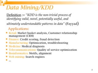 4
Data Mining/KDD
 Retail: Market basket analysis, Customer relationship
management (CRM)
 Finance: Credit scoring, fraud detection
 Manufacturing: Optimization, troubleshooting
 Medicine: Medical diagnosis
 Telecommunications: Quality of service optimization
 Bioinformatics: Motifs, alignment
 Web mining: Search engines
 ...
Definition := “KDD is the non-trivial process of
identifying valid, novel, potentially useful, and
ultimately understandable patterns in data” (Fayyad)
Applications:
 