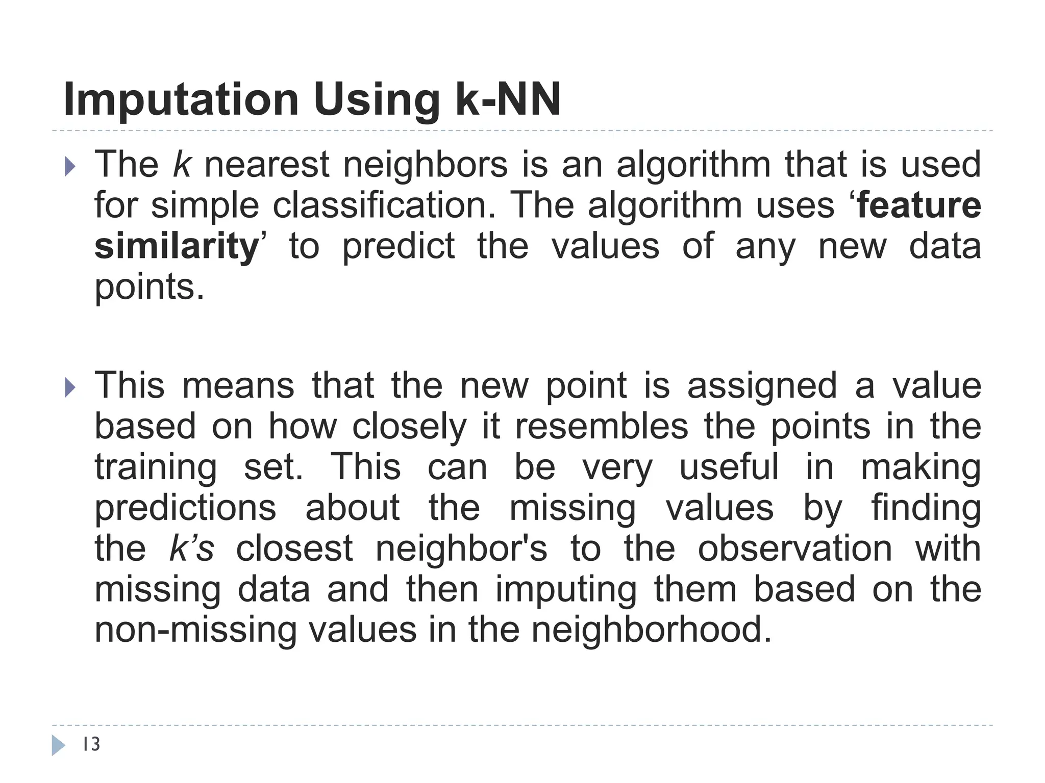 Imputation Using k-NN
13
 The k nearest neighbors is an algorithm that is used
for simple classification. The algorithm uses „feature
similarity‟ to predict the values of any new data
points.
 This means that the new point is assigned a value
based on how closely it resembles the points in the
training set. This can be very useful in making
predictions about the missing values by finding
the k’s closest neighbor's to the observation with
missing data and then imputing them based on the
non-missing values in the neighborhood.
 