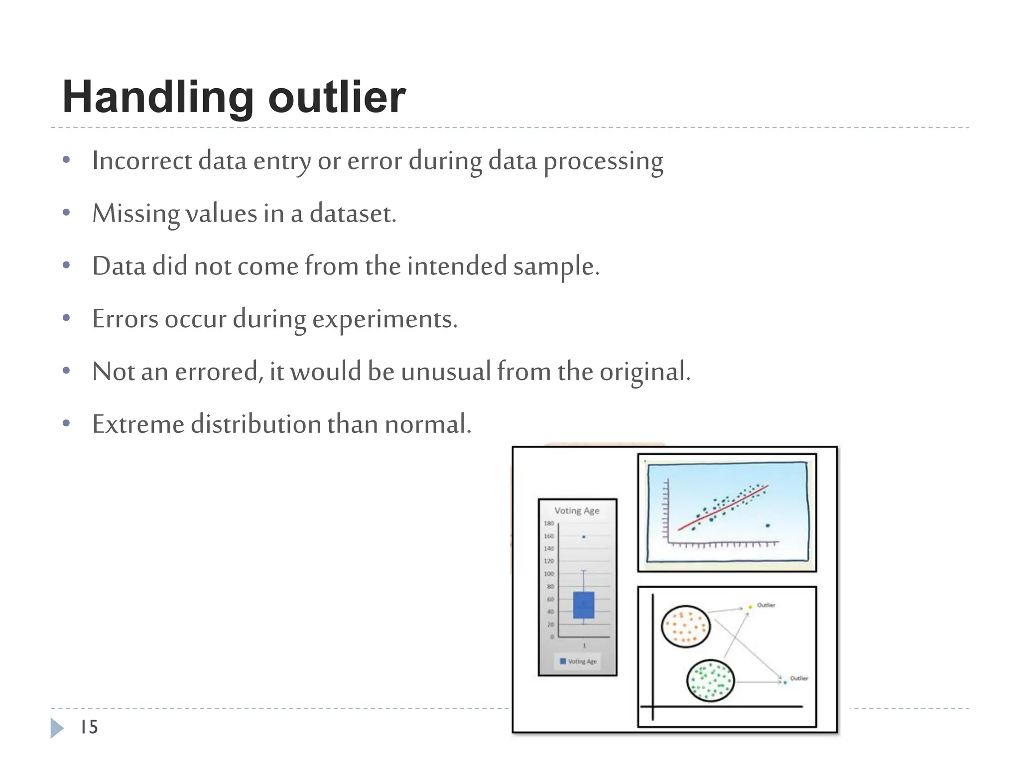 Handling outlier
15
• Incorrectdata entryor errorduringdata processing
• Missingvaluesina dataset.
• Data didnotcomefromtheintendedsample.
• Errorsoccurduringexperiments.
• Notan errored,itwouldbeunusualfrom theoriginal.
• Extremedistributionthannormal.
 