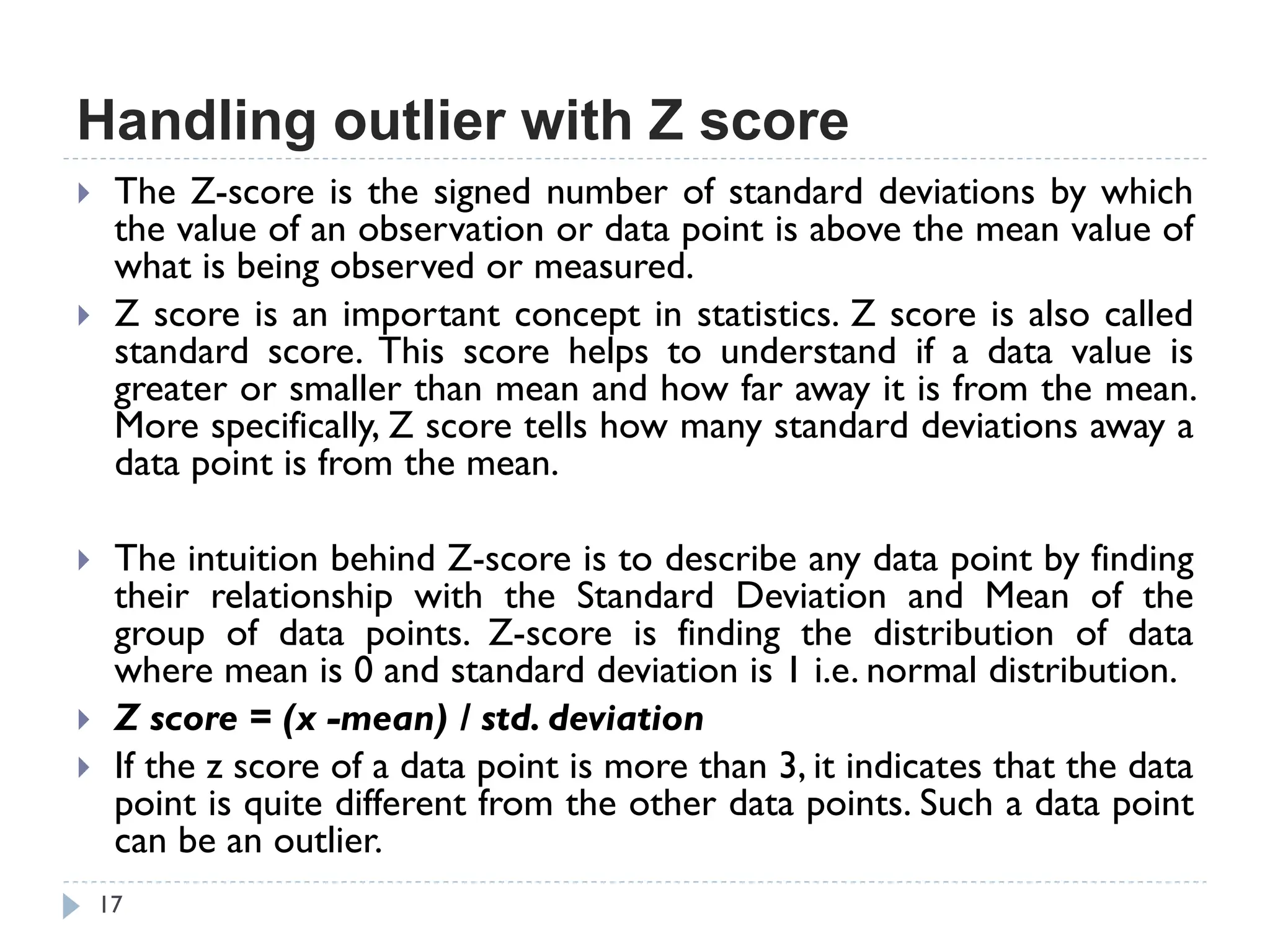 Handling outlier with Z score
17
 The Z-score is the signed number of standard deviations by which
the value of an observation or data point is above the mean value of
what is being observed or measured.
 Z score is an important concept in statistics. Z score is also called
standard score. This score helps to understand if a data value is
greater or smaller than mean and how far away it is from the mean.
More specifically, Z score tells how many standard deviations away a
data point is from the mean.
 The intuition behind Z-score is to describe any data point by finding
their relationship with the Standard Deviation and Mean of the
group of data points. Z-score is finding the distribution of data
where mean is 0 and standard deviation is 1 i.e. normal distribution.
 Z score = (x -mean) / std. deviation
 If the z score of a data point is more than 3, it indicates that the data
point is quite different from the other data points. Such a data point
can be an outlier.
 