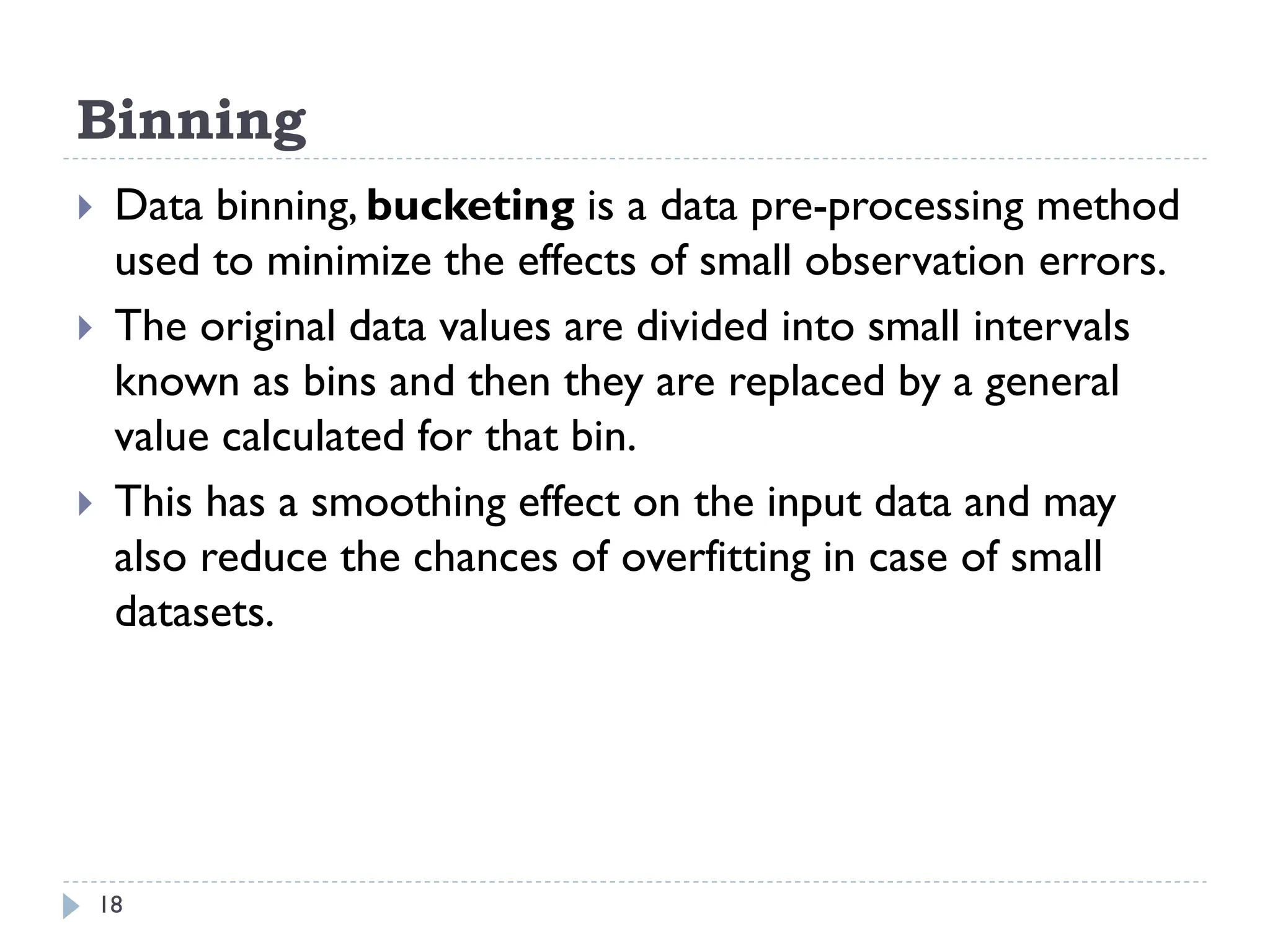 Binning
18
 Data binning, bucketing is a data pre-processing method
used to minimize the effects of small observation errors.
 The original data values are divided into small intervals
known as bins and then they are replaced by a general
value calculated for that bin.
 This has a smoothing effect on the input data and may
also reduce the chances of overfitting in case of small
datasets.
 