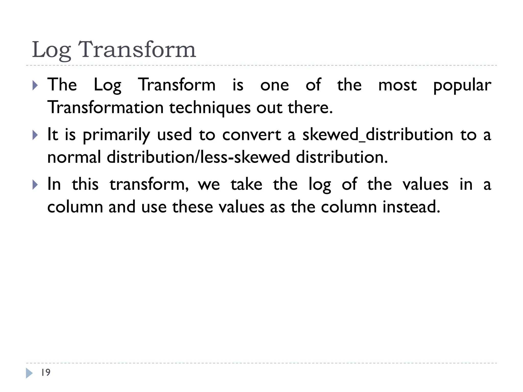 Log Transform
19
 The Log Transform is one of the most popular
Transformation techniques out there.
 It is primarily used to convert a skewed distribution to a
normal distribution/less-skewed distribution.
 In this transform, we take the log of the values in a
column and use these values as the column instead.
 