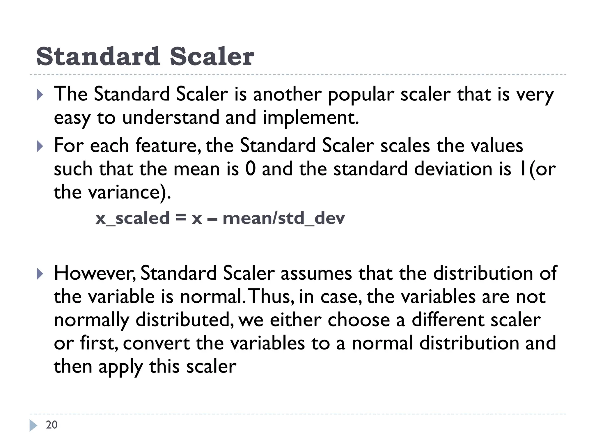 Standard Scaler
20
 The Standard Scaler is another popular scaler that is very
easy to understand and implement.
 For each feature, the Standard Scaler scales the values
such that the mean is 0 and the standard deviation is 1(or
the variance).
x_scaled = x – mean/std_dev
 However, Standard Scaler assumes that the distribution of
the variable is normal.Thus, in case, the variables are not
normally distributed, we either choose a different scaler
or first, convert the variables to a normal distribution and
then apply this scaler
 