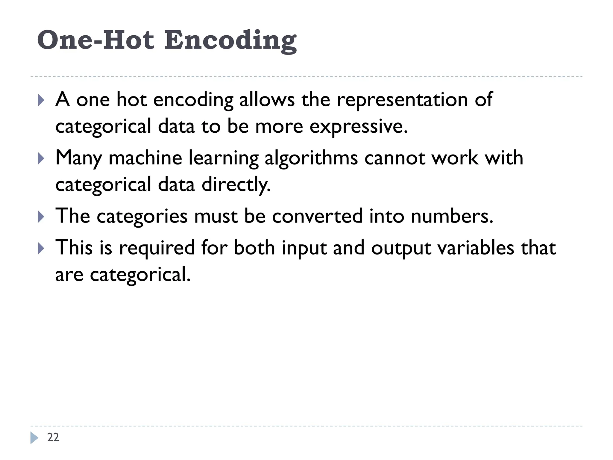 One-Hot Encoding
22
 A one hot encoding allows the representation of
categorical data to be more expressive.
 Many machine learning algorithms cannot work with
categorical data directly.
 The categories must be converted into numbers.
 This is required for both input and output variables that
are categorical.
 