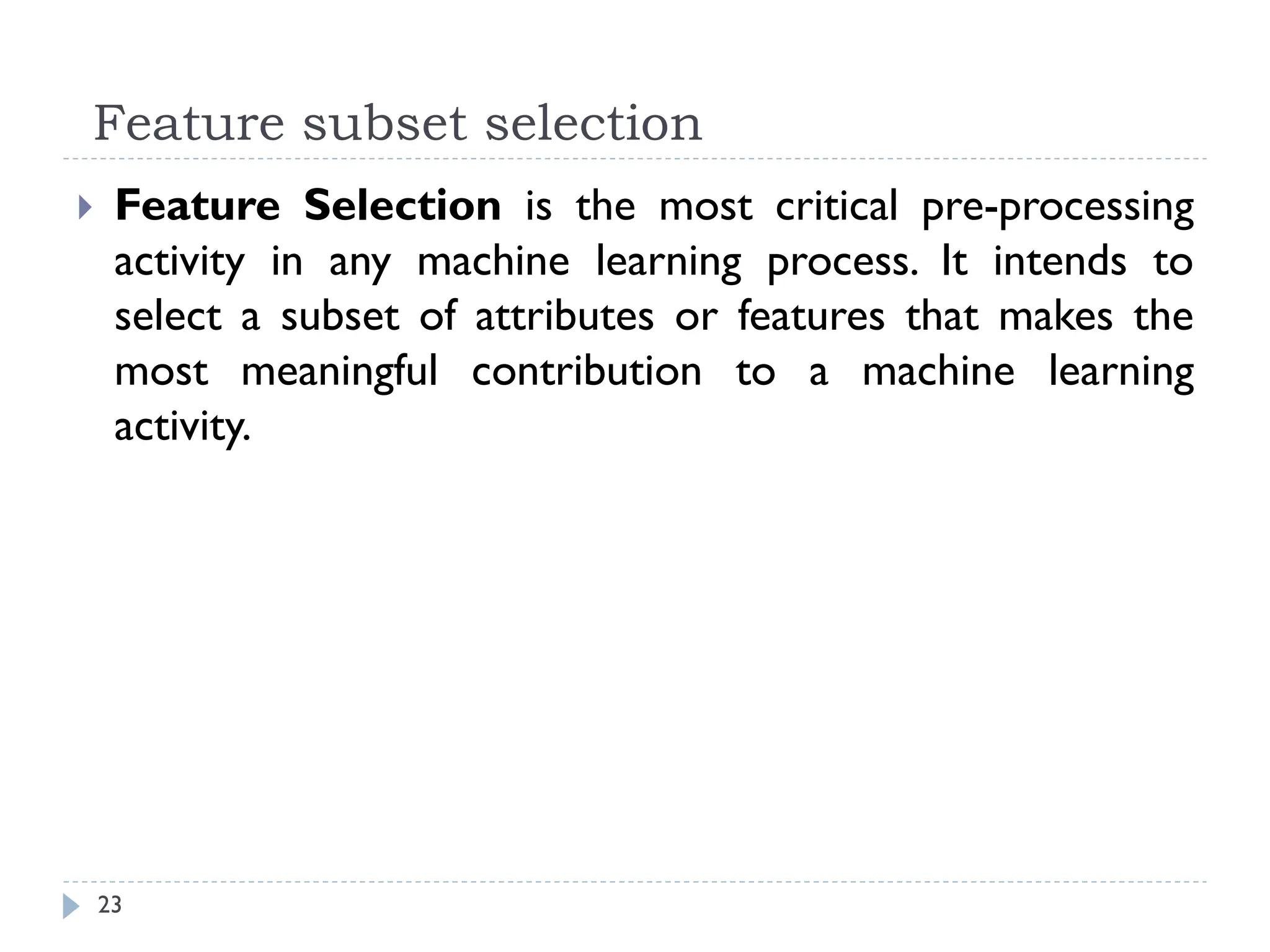 Feature subset selection
23
 Feature Selection is the most critical pre-processing
activity in any machine learning process. It intends to
select a subset of attributes or features that makes the
most meaningful contribution to a machine learning
activity.
 