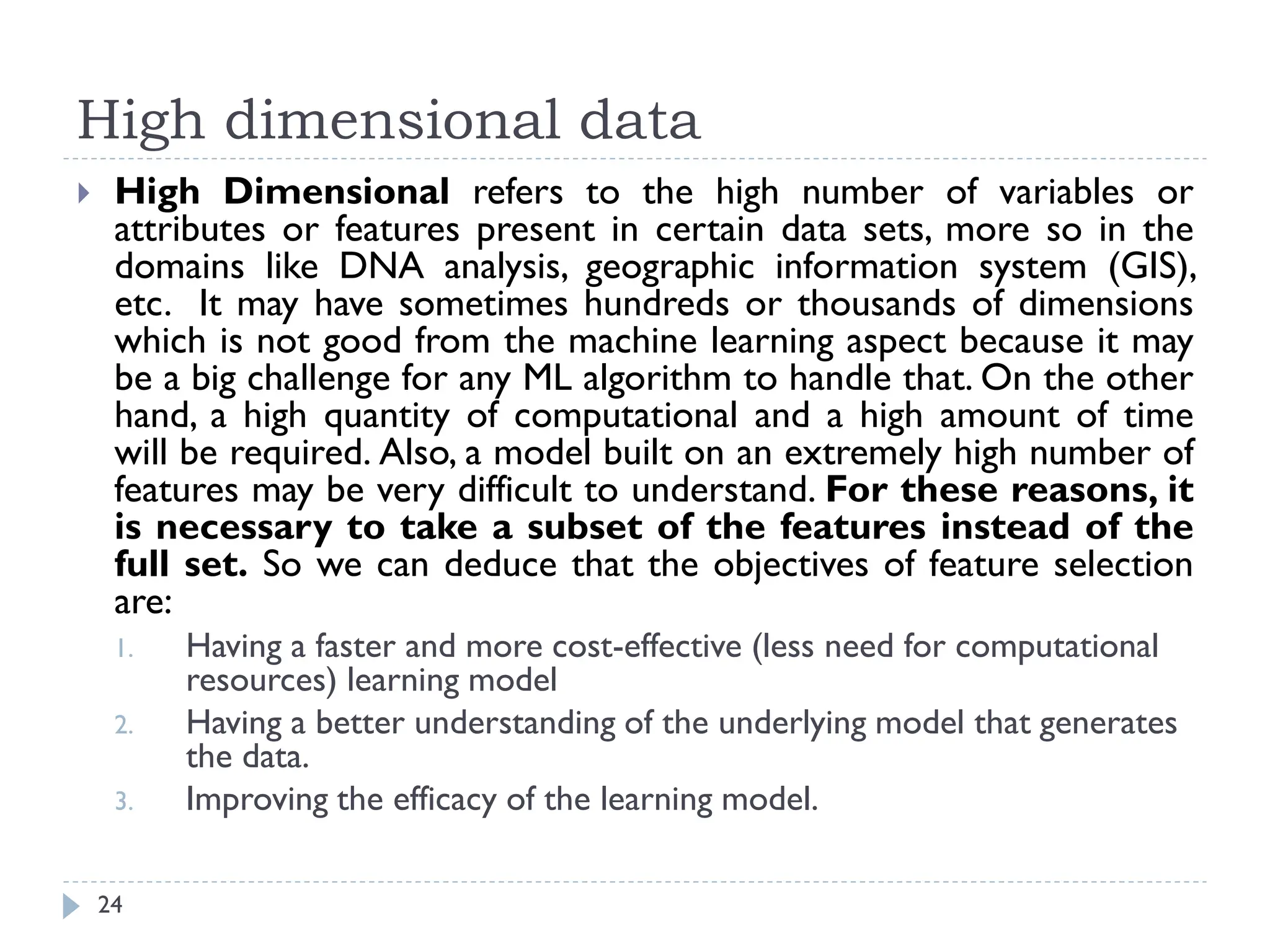 High dimensional data
24
 High Dimensional refers to the high number of variables or
attributes or features present in certain data sets, more so in the
domains like DNA analysis, geographic information system (GIS),
etc. It may have sometimes hundreds or thousands of dimensions
which is not good from the machine learning aspect because it may
be a big challenge for any ML algorithm to handle that. On the other
hand, a high quantity of computational and a high amount of time
will be required. Also, a model built on an extremely high number of
features may be very difficult to understand. For these reasons, it
is necessary to take a subset of the features instead of the
full set. So we can deduce that the objectives of feature selection
are:
1. Having a faster and more cost-effective (less need for computational
resources) learning model
2. Having a better understanding of the underlying model that generates
the data.
3. Improving the efficacy of the learning model.
 