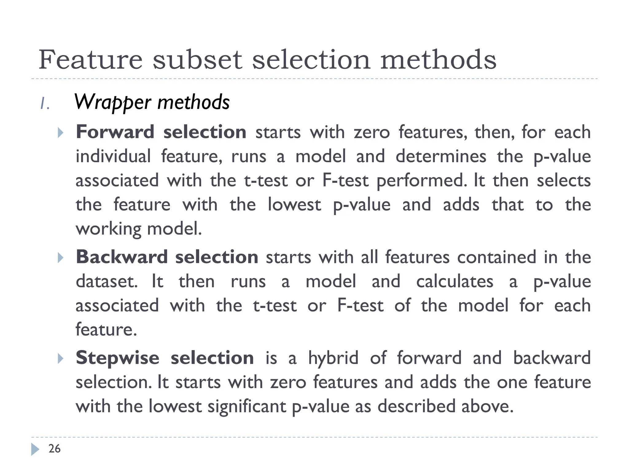 Feature subset selection methods
26
1. Wrapper methods
 Forward selection starts with zero features, then, for each
individual feature, runs a model and determines the p-value
associated with the t-test or F-test performed. It then selects
the feature with the lowest p-value and adds that to the
working model.
 Backward selection starts with all features contained in the
dataset. It then runs a model and calculates a p-value
associated with the t-test or F-test of the model for each
feature.
 Stepwise selection is a hybrid of forward and backward
selection. It starts with zero features and adds the one feature
with the lowest significant p-value as described above.
 