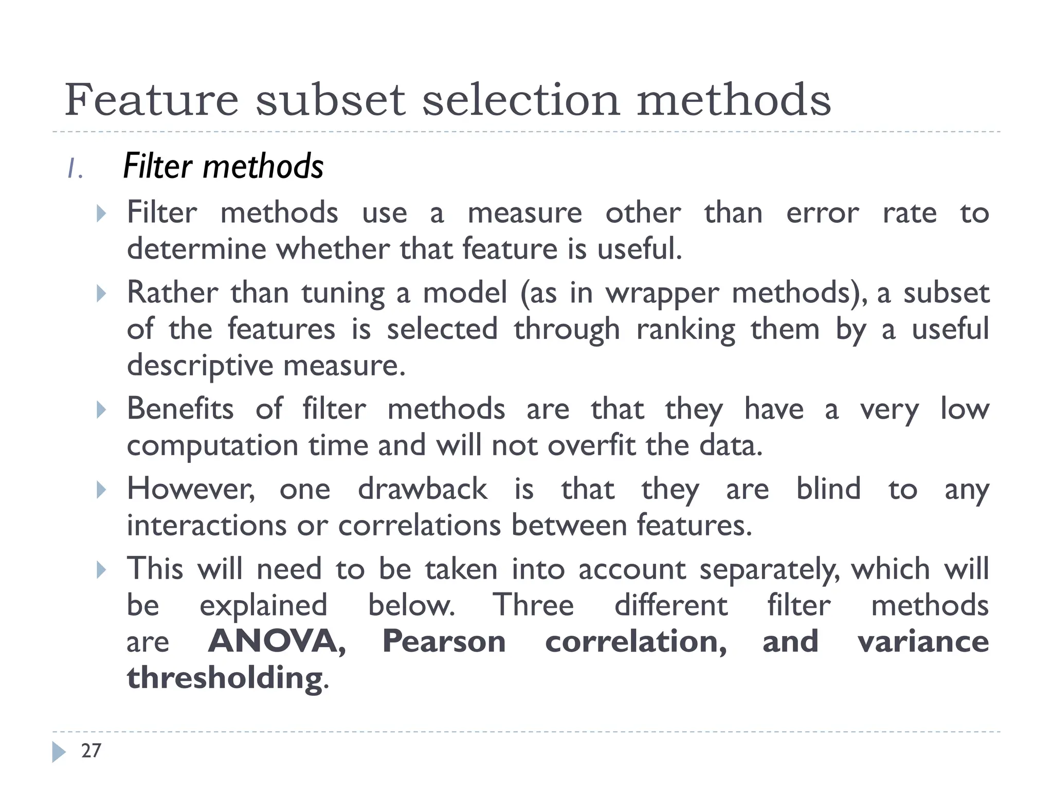 Feature subset selection methods
27
1. Filter methods
 Filter methods use a measure other than error rate to
determine whether that feature is useful.
 Rather than tuning a model (as in wrapper methods), a subset
of the features is selected through ranking them by a useful
descriptive measure.
 Benefits of filter methods are that they have a very low
computation time and will not overfit the data.
 However, one drawback is that they are blind to any
interactions or correlations between features.
 This will need to be taken into account separately, which will
be explained below. Three different filter methods
are ANOVA, Pearson correlation, and variance
thresholding.
 