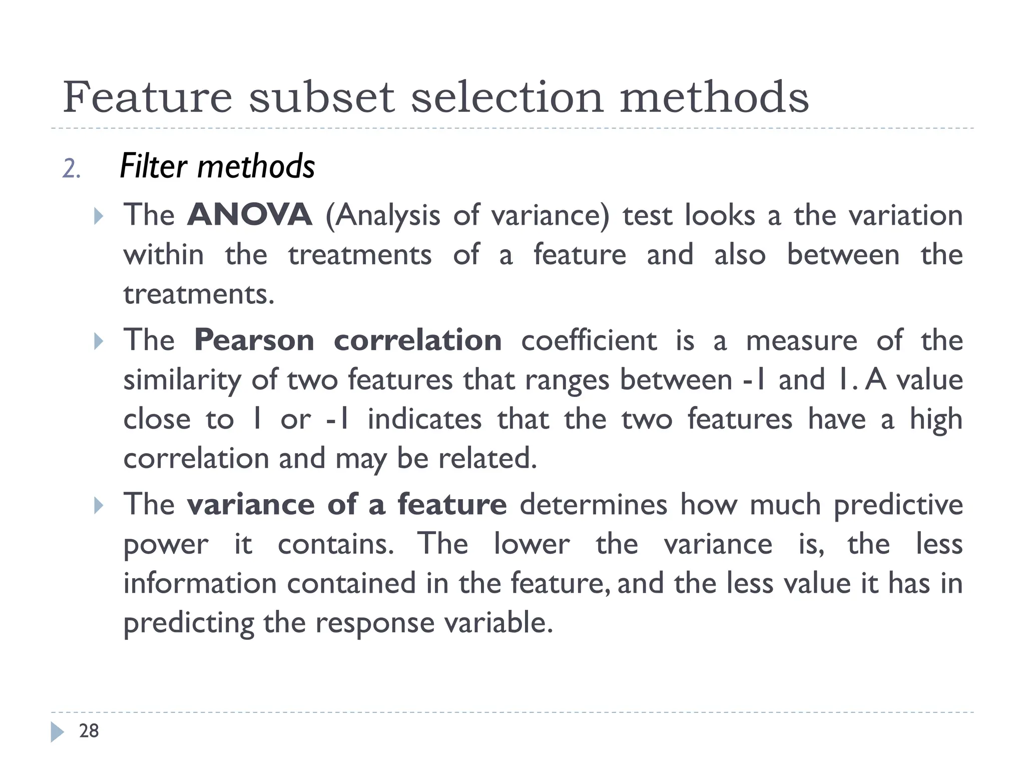 Feature subset selection methods
28
2. Filter methods
 The ANOVA (Analysis of variance) test looks a the variation
within the treatments of a feature and also between the
treatments.
 The Pearson correlation coefficient is a measure of the
similarity of two features that ranges between -1 and 1. A value
close to 1 or -1 indicates that the two features have a high
correlation and may be related.
 The variance of a feature determines how much predictive
power it contains. The lower the variance is, the less
information contained in the feature, and the less value it has in
predicting the response variable.
 