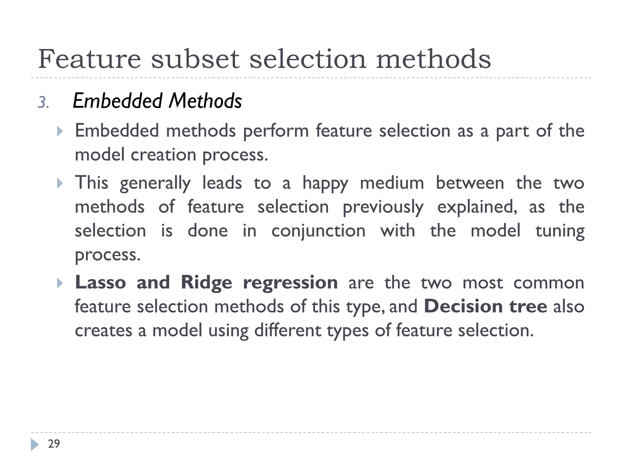 Feature subset selection methods
29
3. Embedded Methods
 Embedded methods perform feature selection as a part of the
model creation process.
 This generally leads to a happy medium between the two
methods of feature selection previously explained, as the
selection is done in conjunction with the model tuning
process.
 Lasso and Ridge regression are the two most common
feature selection methods of this type, and Decision tree also
creates a model using different types of feature selection.
 