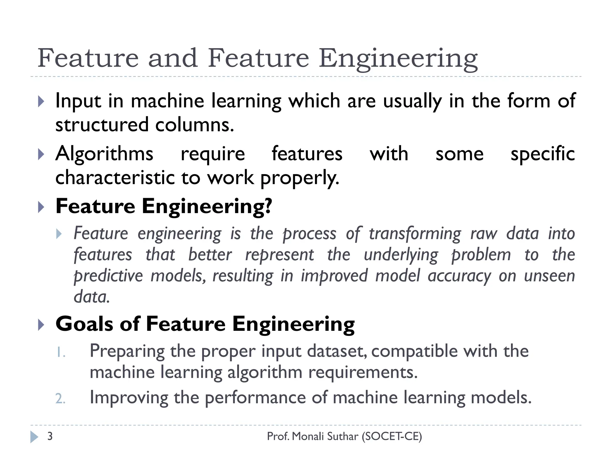 Feature and Feature Engineering
Prof. Monali Suthar (SOCET-CE)
3
 Input in machine learning which are usually in the form of
structured columns.
 Algorithms require features with some specific
characteristic to work properly.
 Feature Engineering?
 Feature engineering is the process of transforming raw data into
features that better represent the underlying problem to the
predictive models, resulting in improved model accuracy on unseen
data.
 Goals of Feature Engineering
1. Preparing the proper input dataset, compatible with the
machine learning algorithm requirements.
2. Improving the performance of machine learning models.
 