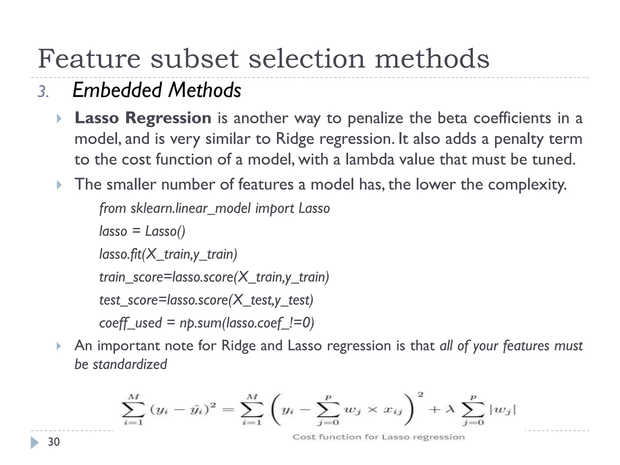 Feature subset selection methods
30
3. Embedded Methods
 Lasso Regression is another way to penalize the beta coefficients in a
model, and is very similar to Ridge regression. It also adds a penalty term
to the cost function of a model, with a lambda value that must be tuned.
 The smaller number of features a model has, the lower the complexity.
from sklearn.linear_model import Lasso
lasso = Lasso()
lasso.fit(X_train,y_train)
train_score=lasso.score(X_train,y_train)
test_score=lasso.score(X_test,y_test)
coeff_used = np.sum(lasso.coef_!=0)
 An important note for Ridge and Lasso regression is that all of your features must
be standardized
 