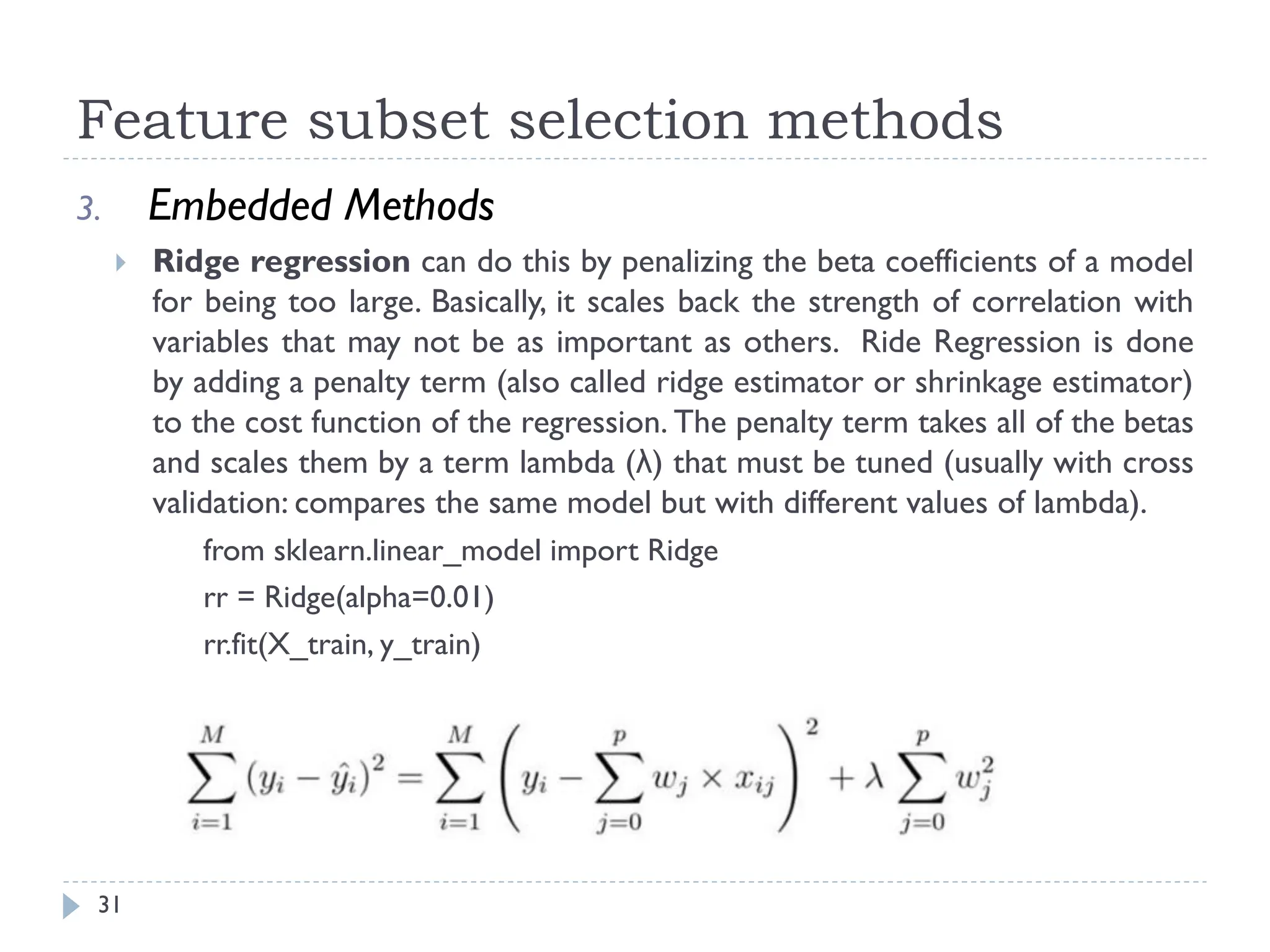 Feature subset selection methods
31
3. Embedded Methods
 Ridge regression can do this by penalizing the beta coefficients of a model
for being too large. Basically, it scales back the strength of correlation with
variables that may not be as important as others. Ride Regression is done
by adding a penalty term (also called ridge estimator or shrinkage estimator)
to the cost function of the regression. The penalty term takes all of the betas
and scales them by a term lambda (λ) that must be tuned (usually with cross
validation: compares the same model but with different values of lambda).
from sklearn.linear_model import Ridge
rr = Ridge(alpha=0.01)
rr.fit(X_train, y_train)
 