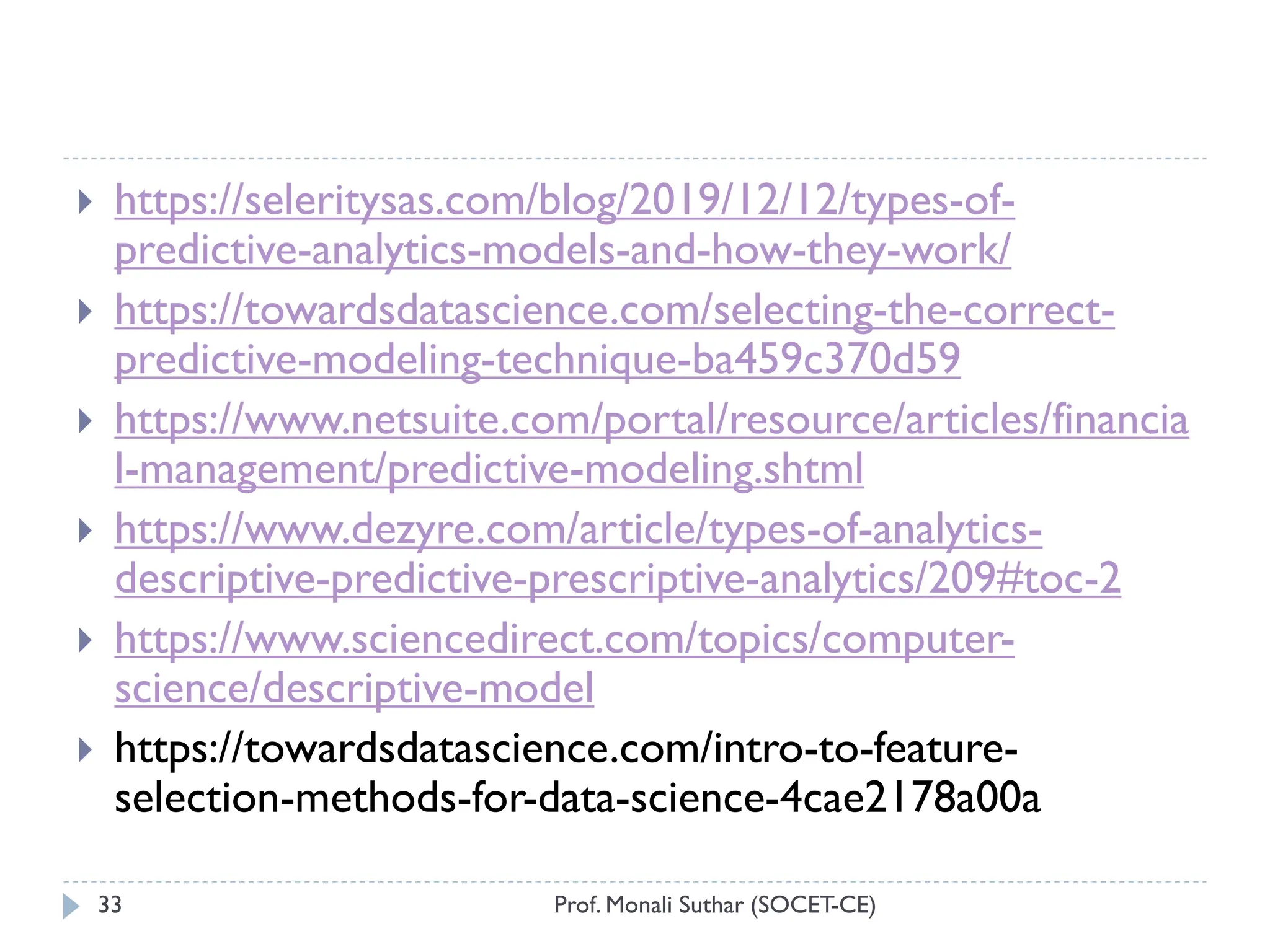 Prof. Monali Suthar (SOCET-CE)
33
 https://seleritysas.com/blog/2019/12/12/types-of-
predictive-analytics-models-and-how-they-work/
 https://towardsdatascience.com/selecting-the-correct-
predictive-modeling-technique-ba459c370d59
 https://www.netsuite.com/portal/resource/articles/financia
l-management/predictive-modeling.shtml
 https://www.dezyre.com/article/types-of-analytics-
descriptive-predictive-prescriptive-analytics/209#toc-2
 https://www.sciencedirect.com/topics/computer-
science/descriptive-model
 https://towardsdatascience.com/intro-to-feature-
selection-methods-for-data-science-4cae2178a00a
 