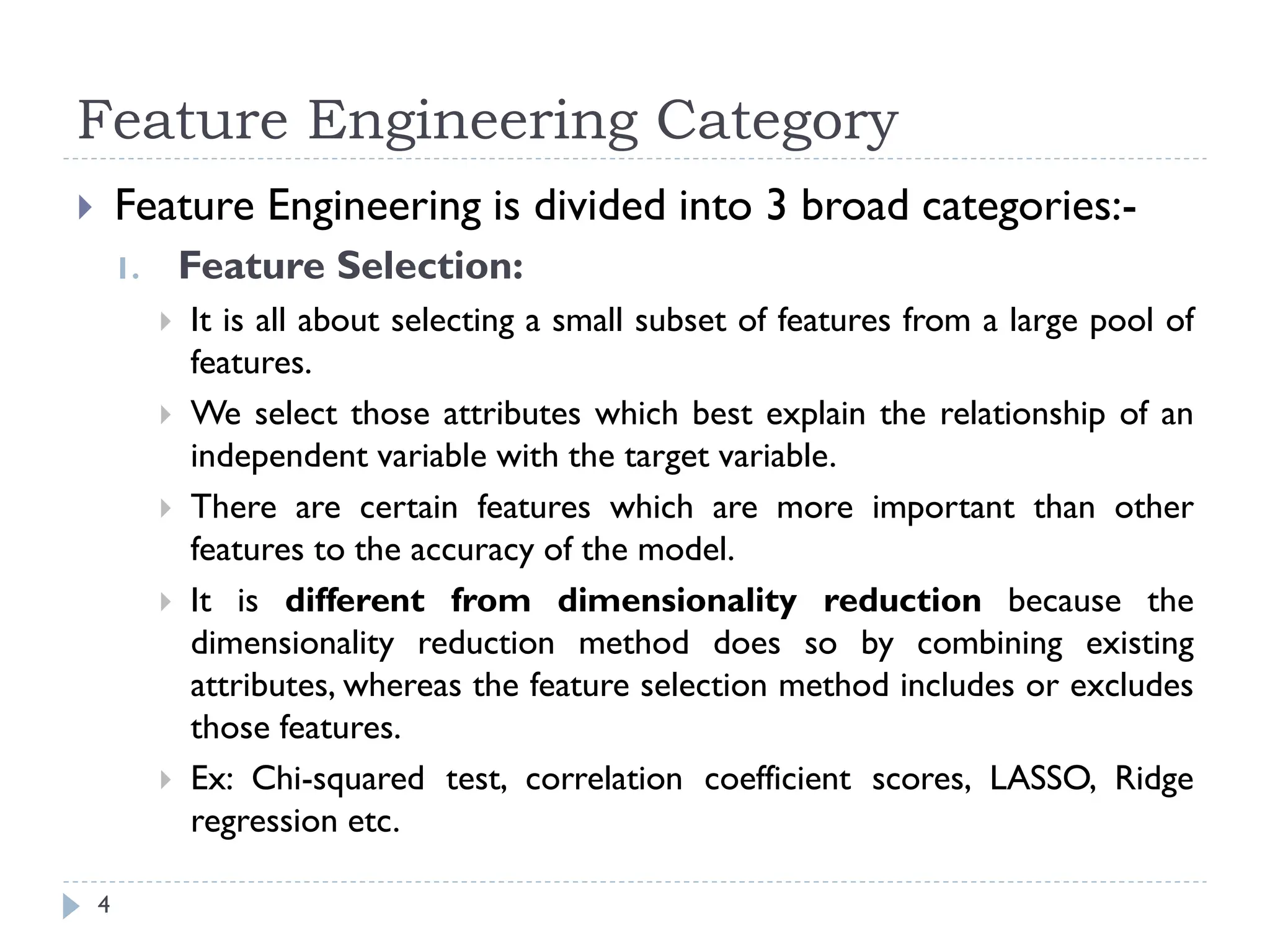 Feature Engineering Category
4
 Feature Engineering is divided into 3 broad categories:-
1. Feature Selection:
 It is all about selecting a small subset of features from a large pool of
features.
 We select those attributes which best explain the relationship of an
independent variable with the target variable.
 There are certain features which are more important than other
features to the accuracy of the model.
 It is different from dimensionality reduction because the
dimensionality reduction method does so by combining existing
attributes, whereas the feature selection method includes or excludes
those features.
 Ex: Chi-squared test, correlation coefficient scores, LASSO, Ridge
regression etc.
 