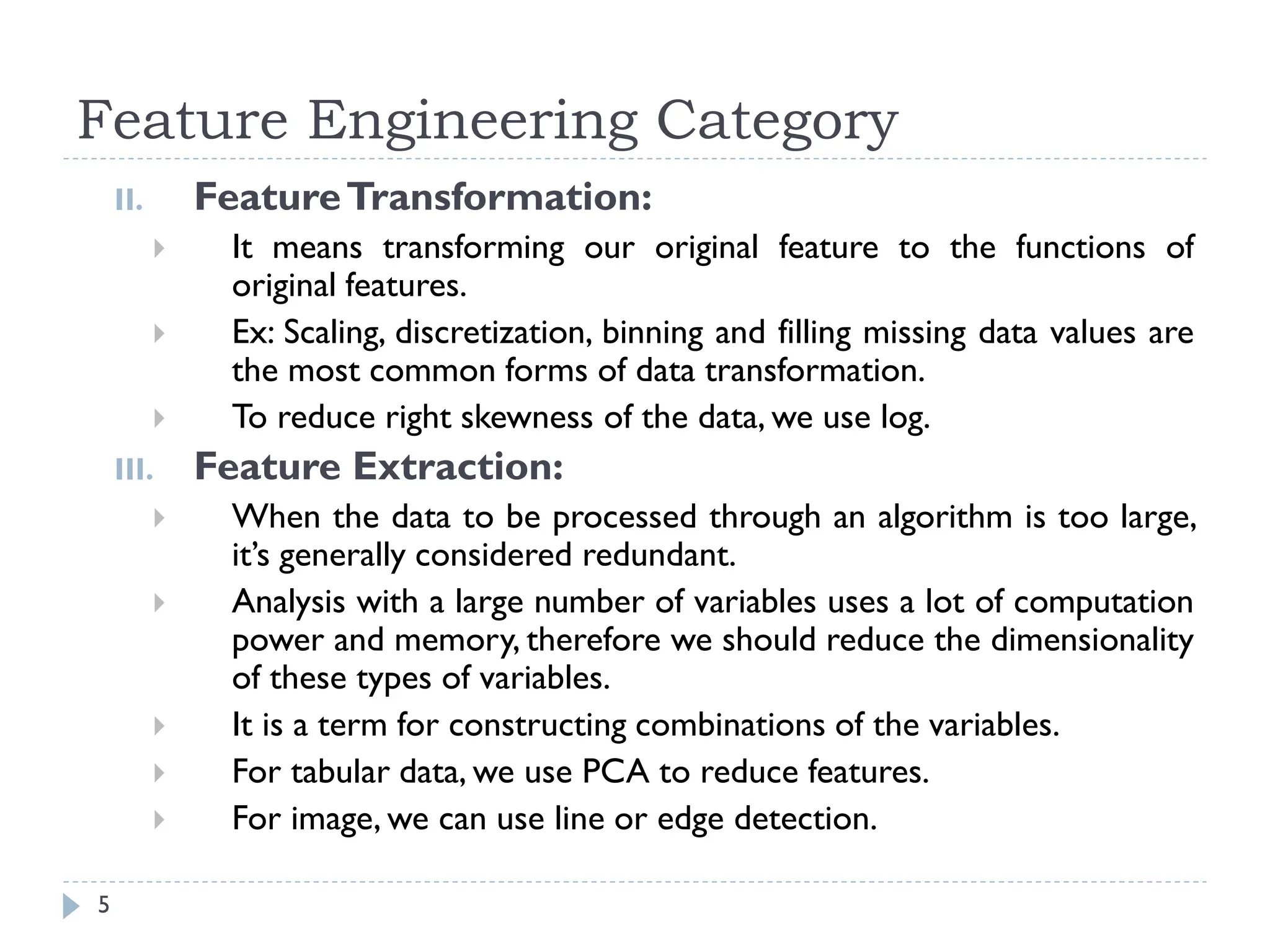 Feature Engineering Category
5
II. FeatureTransformation:
 It means transforming our original feature to the functions of
original features.
 Ex: Scaling, discretization, binning and filling missing data values are
the most common forms of data transformation.
 To reduce right skewness of the data, we use log.
III. Feature Extraction:
 When the data to be processed through an algorithm is too large,
it’s generally considered redundant.
 Analysis with a large number of variables uses a lot of computation
power and memory, therefore we should reduce the dimensionality
of these types of variables.
 It is a term for constructing combinations of the variables.
 For tabular data, we use PCA to reduce features.
 For image, we can use line or edge detection.
 