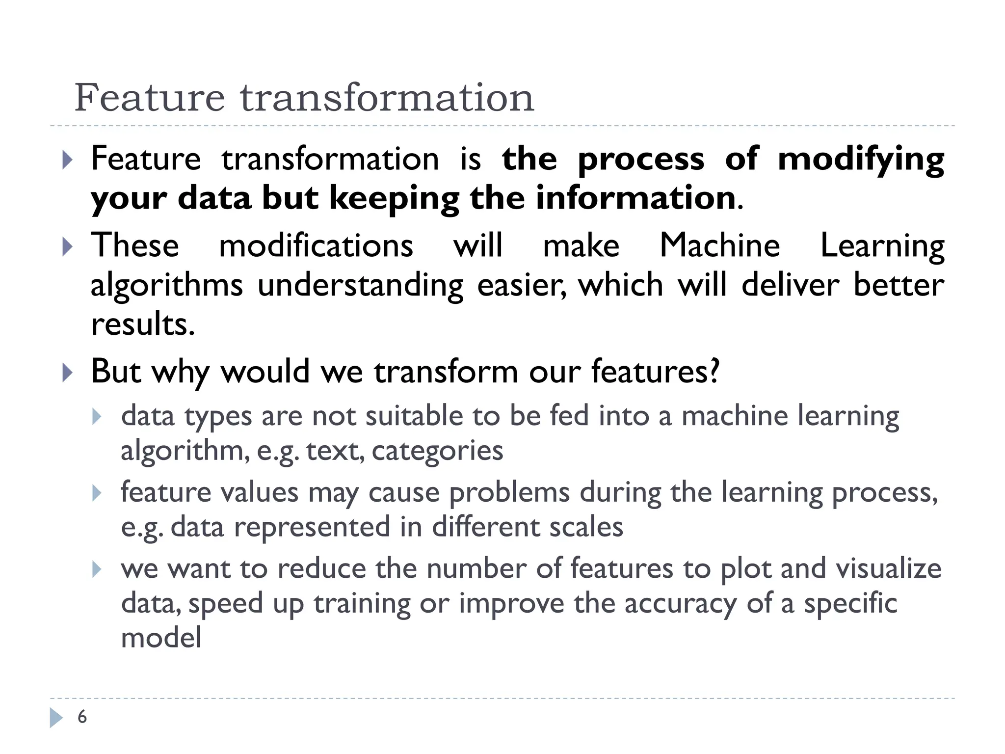 Feature transformation
6
 Feature transformation is the process of modifying
your data but keeping the information.
 These modifications will make Machine Learning
algorithms understanding easier, which will deliver better
results.
 But why would we transform our features?
 data types are not suitable to be fed into a machine learning
algorithm, e.g. text, categories
 feature values may cause problems during the learning process,
e.g. data represented in different scales
 we want to reduce the number of features to plot and visualize
data, speed up training or improve the accuracy of a specific
model
 