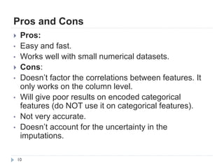 Pros and Cons
10
 Pros:
• Easy and fast.
• Works well with small numerical datasets.
 Cons:
• Doesn‟t factor the correlations between features. It
only works on the column level.
• Will give poor results on encoded categorical
features (do NOT use it on categorical features).
• Not very accurate.
• Doesn‟t account for the uncertainty in the
imputations.
 