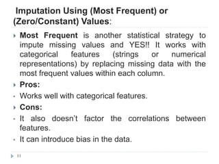 Imputation Using (Most Frequent) or
(Zero/Constant) Values:
11
 Most Frequent is another statistical strategy to
impute missing values and YES!! It works with
categorical features (strings or numerical
representations) by replacing missing data with the
most frequent values within each column.
 Pros:
• Works well with categorical features.
 Cons:
• It also doesn‟t factor the correlations between
features.
• It can introduce bias in the data.
 