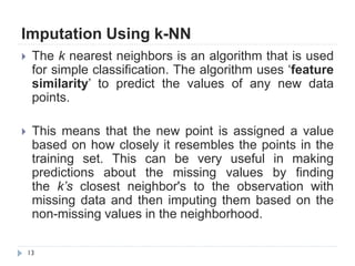 Imputation Using k-NN
13
 The k nearest neighbors is an algorithm that is used
for simple classification. The algorithm uses „feature
similarity‟ to predict the values of any new data
points.
 This means that the new point is assigned a value
based on how closely it resembles the points in the
training set. This can be very useful in making
predictions about the missing values by finding
the k’s closest neighbor's to the observation with
missing data and then imputing them based on the
non-missing values in the neighborhood.
 