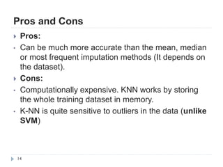Pros and Cons
14
 Pros:
• Can be much more accurate than the mean, median
or most frequent imputation methods (It depends on
the dataset).
 Cons:
• Computationally expensive. KNN works by storing
the whole training dataset in memory.
• K-NN is quite sensitive to outliers in the data (unlike
SVM)
 