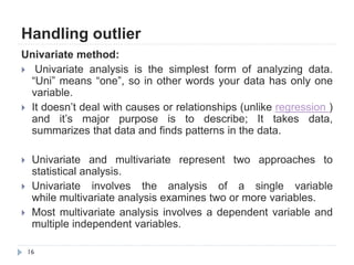 Handling outlier
16
Univariate method:
 Univariate analysis is the simplest form of analyzing data.
“Uni” means “one”, so in other words your data has only one
variable.
 It doesn‟t deal with causes or relationships (unlike regression )
and it‟s major purpose is to describe; It takes data,
summarizes that data and finds patterns in the data.
 Univariate and multivariate represent two approaches to
statistical analysis.
 Univariate involves the analysis of a single variable
while multivariate analysis examines two or more variables.
 Most multivariate analysis involves a dependent variable and
multiple independent variables.
 