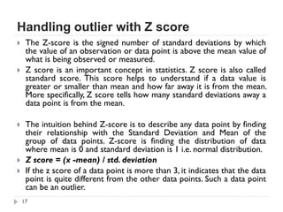 Handling outlier with Z score
17
 The Z-score is the signed number of standard deviations by which
the value of an observation or data point is above the mean value of
what is being observed or measured.
 Z score is an important concept in statistics. Z score is also called
standard score. This score helps to understand if a data value is
greater or smaller than mean and how far away it is from the mean.
More specifically, Z score tells how many standard deviations away a
data point is from the mean.
 The intuition behind Z-score is to describe any data point by finding
their relationship with the Standard Deviation and Mean of the
group of data points. Z-score is finding the distribution of data
where mean is 0 and standard deviation is 1 i.e. normal distribution.
 Z score = (x -mean) / std. deviation
 If the z score of a data point is more than 3, it indicates that the data
point is quite different from the other data points. Such a data point
can be an outlier.
 