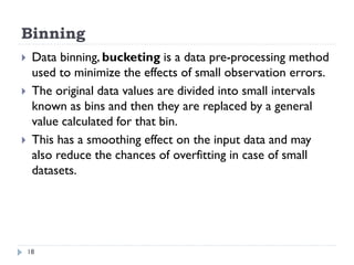 Binning
18
 Data binning, bucketing is a data pre-processing method
used to minimize the effects of small observation errors.
 The original data values are divided into small intervals
known as bins and then they are replaced by a general
value calculated for that bin.
 This has a smoothing effect on the input data and may
also reduce the chances of overfitting in case of small
datasets.
 