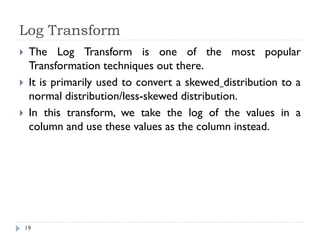 Log Transform
19
 The Log Transform is one of the most popular
Transformation techniques out there.
 It is primarily used to convert a skewed distribution to a
normal distribution/less-skewed distribution.
 In this transform, we take the log of the values in a
column and use these values as the column instead.
 