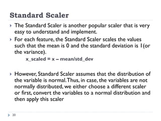Standard Scaler
20
 The Standard Scaler is another popular scaler that is very
easy to understand and implement.
 For each feature, the Standard Scaler scales the values
such that the mean is 0 and the standard deviation is 1(or
the variance).
x_scaled = x – mean/std_dev
 However, Standard Scaler assumes that the distribution of
the variable is normal.Thus, in case, the variables are not
normally distributed, we either choose a different scaler
or first, convert the variables to a normal distribution and
then apply this scaler
 