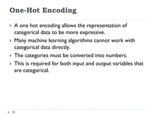 One-Hot Encoding
22
 A one hot encoding allows the representation of
categorical data to be more expressive.
 Many machine learning algorithms cannot work with
categorical data directly.
 The categories must be converted into numbers.
 This is required for both input and output variables that
are categorical.
 