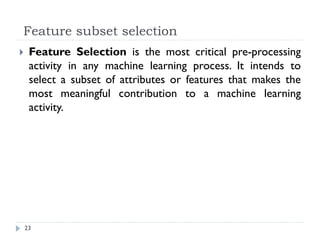 Feature subset selection
23
 Feature Selection is the most critical pre-processing
activity in any machine learning process. It intends to
select a subset of attributes or features that makes the
most meaningful contribution to a machine learning
activity.
 