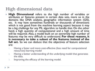 High dimensional data
24
 High Dimensional refers to the high number of variables or
attributes or features present in certain data sets, more so in the
domains like DNA analysis, geographic information system (GIS),
etc. It may have sometimes hundreds or thousands of dimensions
which is not good from the machine learning aspect because it may
be a big challenge for any ML algorithm to handle that. On the other
hand, a high quantity of computational and a high amount of time
will be required. Also, a model built on an extremely high number of
features may be very difficult to understand. For these reasons, it
is necessary to take a subset of the features instead of the
full set. So we can deduce that the objectives of feature selection
are:
1. Having a faster and more cost-effective (less need for computational
resources) learning model
2. Having a better understanding of the underlying model that generates
the data.
3. Improving the efficacy of the learning model.
 
