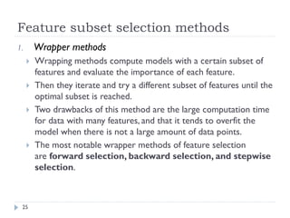 Feature subset selection methods
25
1. Wrapper methods
 Wrapping methods compute models with a certain subset of
features and evaluate the importance of each feature.
 Then they iterate and try a different subset of features until the
optimal subset is reached.
 Two drawbacks of this method are the large computation time
for data with many features, and that it tends to overfit the
model when there is not a large amount of data points.
 The most notable wrapper methods of feature selection
are forward selection, backward selection, and stepwise
selection.
 