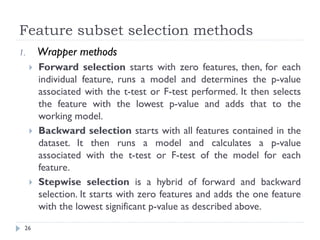 Feature subset selection methods
26
1. Wrapper methods
 Forward selection starts with zero features, then, for each
individual feature, runs a model and determines the p-value
associated with the t-test or F-test performed. It then selects
the feature with the lowest p-value and adds that to the
working model.
 Backward selection starts with all features contained in the
dataset. It then runs a model and calculates a p-value
associated with the t-test or F-test of the model for each
feature.
 Stepwise selection is a hybrid of forward and backward
selection. It starts with zero features and adds the one feature
with the lowest significant p-value as described above.
 