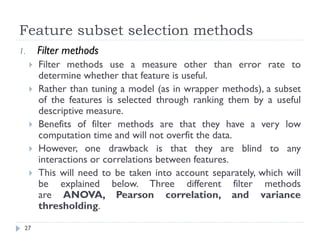 Feature subset selection methods
27
1. Filter methods
 Filter methods use a measure other than error rate to
determine whether that feature is useful.
 Rather than tuning a model (as in wrapper methods), a subset
of the features is selected through ranking them by a useful
descriptive measure.
 Benefits of filter methods are that they have a very low
computation time and will not overfit the data.
 However, one drawback is that they are blind to any
interactions or correlations between features.
 This will need to be taken into account separately, which will
be explained below. Three different filter methods
are ANOVA, Pearson correlation, and variance
thresholding.
 